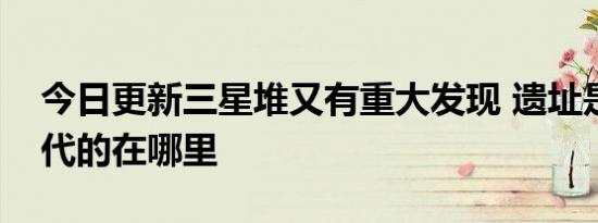 今日更新三星堆又有重大发现 遗址是哪个朝代的在哪里