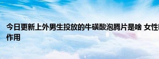今日更新上外男生投放的牛磺酸泡腾片是啥 女性吃了有什么作用