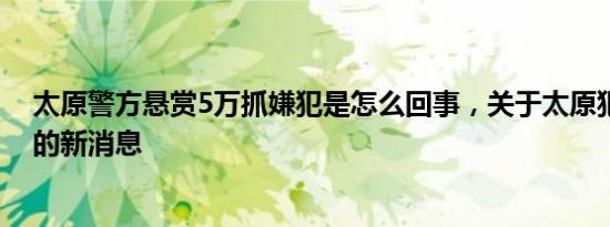 太原警方悬赏5万抓嫌犯是怎么回事，关于太原犯罪嫌疑人的新消息