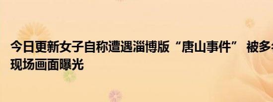 今日更新女子自称遭遇淄博版“唐山事件” 被多名男子殴打现场画面曝光