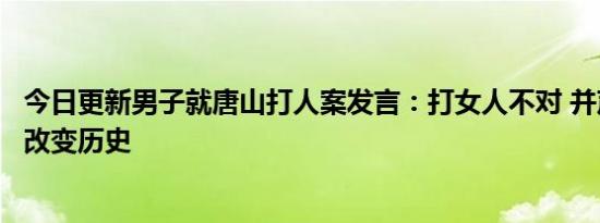 今日更新男子就唐山打人案发言：打女人不对 并声称我在就改变历史