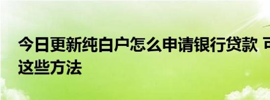 今日更新纯白户怎么申请银行贷款 可以试试这些方法