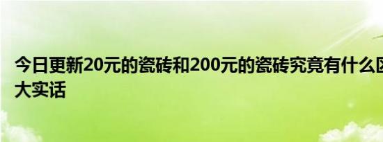 今日更新20元的瓷砖和200元的瓷砖究竟有什么区别 说一说大实话