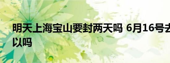明天上海宝山要封两天吗 6月16号去上海可以吗
