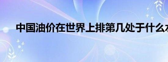 中国油价在世界上排第几处于什么水平