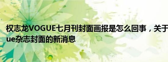 权志龙VOGUE七月刊封面画报是怎么回事，关于权志龙vogue杂志封面的新消息