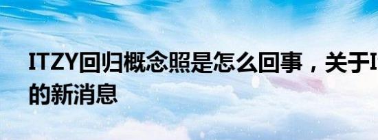 ITZY回归概念照是怎么回事，关于Itzy回归的新消息