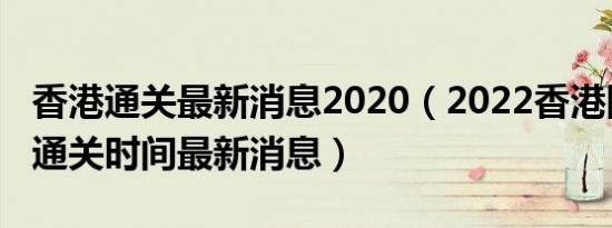 香港通关最新消息2020（2022香港刚刚宣布通关时间最新消息）