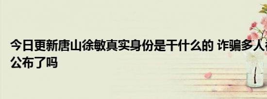 今日更新唐山徐敏真实身份是干什么的 诈骗多人被举报后续公布了吗