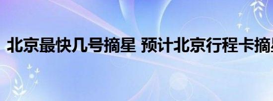 北京最快几号摘星 预计北京行程卡摘星时间