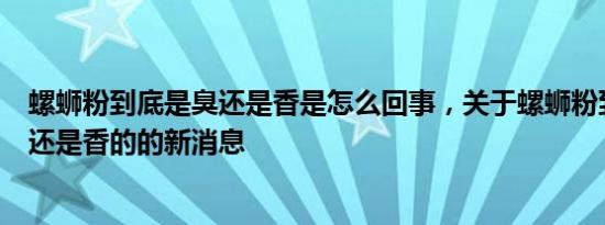 螺蛳粉到底是臭还是香是怎么回事，关于螺蛳粉到底是臭的还是香的的新消息