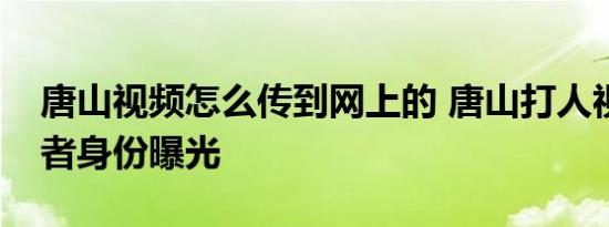 唐山视频怎么传到网上的 唐山打人视频发布者身份曝光
