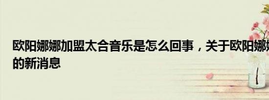 欧阳娜娜加盟太合音乐是怎么回事，关于欧阳娜娜音乐公司的新消息