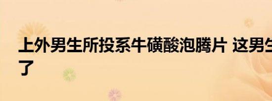 上外男生所投系牛磺酸泡腾片 这男生就没事了