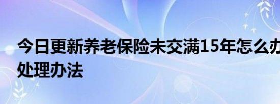 今日更新养老保险未交满15年怎么办 有三种处理办法
