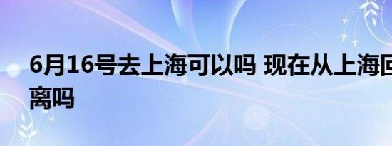 6月16号去上海可以吗 现在从上海回来要隔离吗