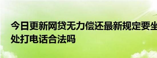今日更新网贷无力偿还最新规定要坐牢吗 到处打电话合法吗