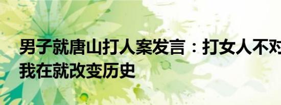 男子就唐山打人案发言：打女人不对 并声称我在就改变历史