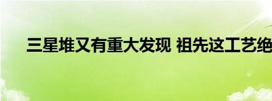 三星堆又有重大发现 祖先这工艺绝了！