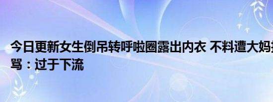 今日更新女生倒吊转呼啦圈露出内衣 不料遭大妈拉扯不断谩骂：过于下流