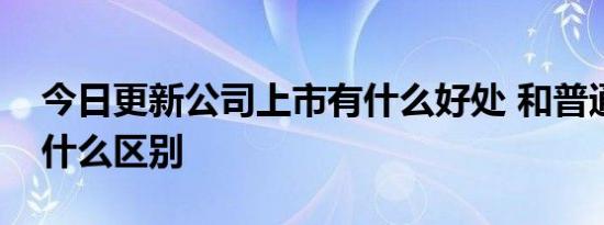 今日更新公司上市有什么好处 和普通公司有什么区别