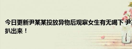 今日更新尹某某投放异物后观察女生有无喝下 尹某某过往被扒出来！