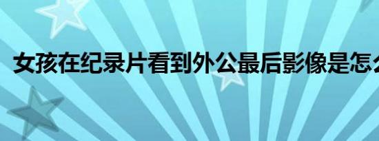 女孩在纪录片看到外公最后影像是怎么回事
