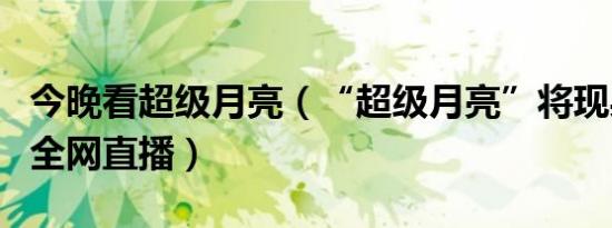 今晚看超级月亮（“超级月亮”将现身 19:30全网直播）