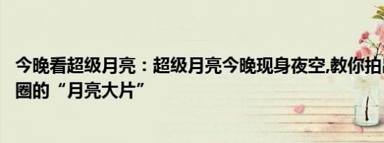 今晚看超级月亮：超级月亮今晚现身夜空,教你拍出刷屏朋友圈的“月亮大片”