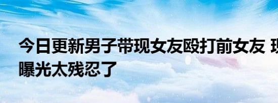 今日更新男子带现女友殴打前女友 现场画面曝光太残忍了