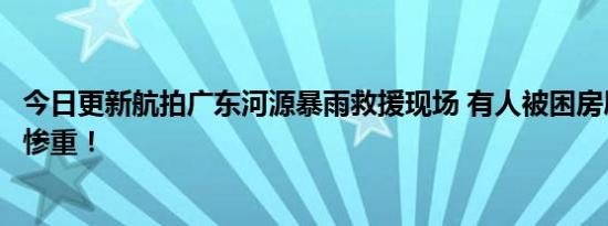 今日更新航拍广东河源暴雨救援现场 有人被困房屋被淹损失惨重！