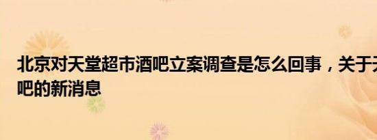 北京对天堂超市酒吧立案调查是怎么回事，关于天堂超市酒吧的新消息