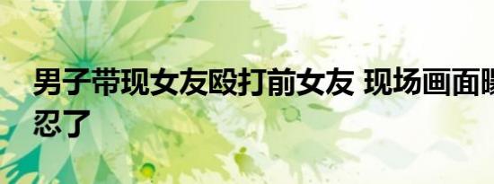 男子带现女友殴打前女友 现场画面曝光太残忍了