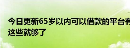 今日更新65岁以内可以借款的平台有哪些 有这些就够了