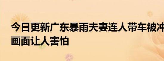 今日更新广东暴雨夫妻连人带车被冲走 视频画面让人害怕