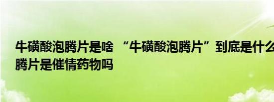 牛磺酸泡腾片是啥 “牛磺酸泡腾片”到底是什么 牛磺酸泡腾片是催情药物吗
