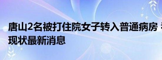 唐山2名被打住院女子转入普通病房 看受害者现状最新消息
