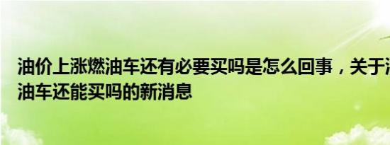 油价上涨燃油车还有必要买吗是怎么回事，关于油价上涨燃油车还能买吗的新消息