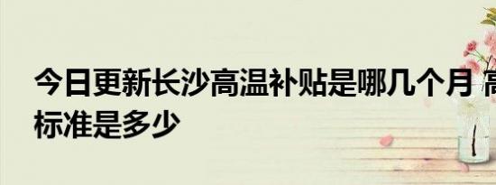今日更新长沙高温补贴是哪几个月 高温补贴标准是多少