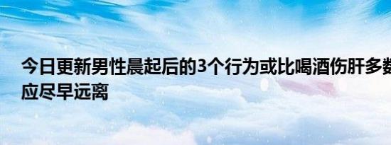 今日更新男性晨起后的3个行为或比喝酒伤肝多数人不清楚应尽早远离
