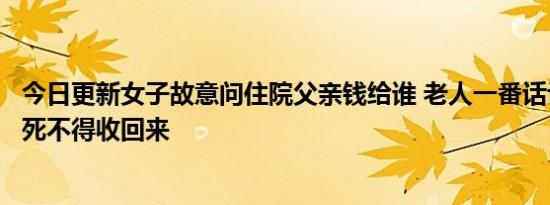 今日更新女子故意问住院父亲钱给谁 老人一番话让人爆笑没死不得收回来