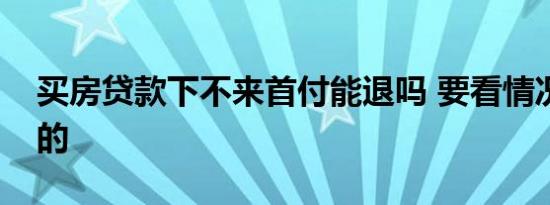 买房贷款下不来首付能退吗 要看情况来决定的