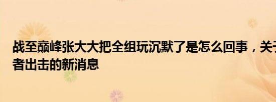 战至巅峰张大大把全组玩沉默了是怎么回事，关于张大大王者出击的新消息