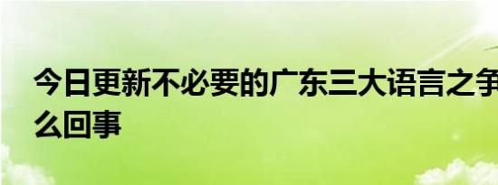 今日更新不必要的广东三大语言之争 到底怎么回事