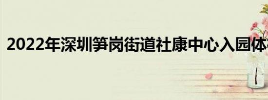 2022年深圳笋岗街道社康中心入园体检须知