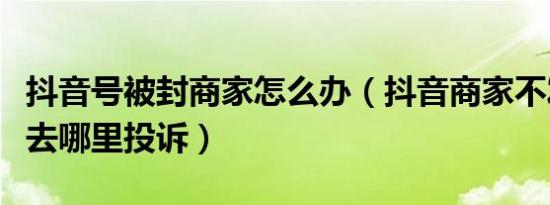 抖音号被封商家怎么办（抖音商家不发货可以去哪里投诉）