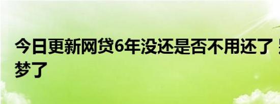 今日更新网贷6年没还是否不用还了 别做白日梦了