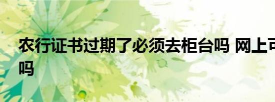 农行证书过期了必须去柜台吗 网上可以办理吗