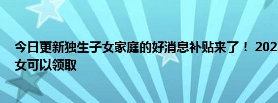今日更新独生子女家庭的好消息补贴来了！ 2022年独生子女可以领取