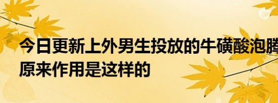 今日更新上外男生投放的牛磺酸泡腾片是啥 原来作用是这样的